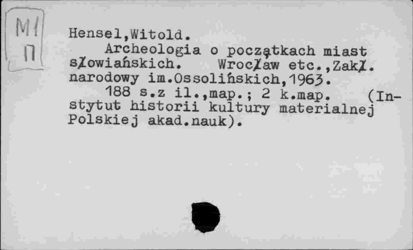 ﻿"мї|
Hensel,Witold.
Archeologia о pocz^tkach. miast s/owianskich. Wroc/aw etc.,Zak/, narodowy im.0ssolihskich,1963.
188 s.z il.,map.; 2 k.map. (In-stytut historii kultury materialnej Polskiej akad.nauk).